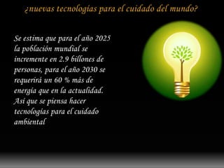 ¿nuevas tecnologías para el cuidado del mundo? 
Se estima que para el año 2025 
la población mundial se 
incremente en 2.9 billones de 
personas, para el año 2030 se 
requerirá un 60 % más de 
energía que en la actualidad. 
Así que se piensa hacer 
tecnologías para el cuidado 
ambiental 
 