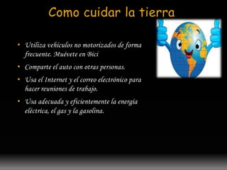 Como cuidar la tierra 
• Utiliza vehículos no motorizados de forma 
frecuente. Muévete en Bici 
• Comparte el auto con otras personas. 
• Usa el Internet y el correo electrónico para 
hacer reuniones de trabajo. 
• Usa adecuada y eficientemente la energía 
eléctrica, el gas y la gasolina. 
 