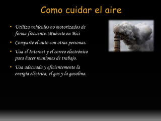 Como cuidar el aire 
• Utiliza vehículos no motorizados de 
forma frecuente. Muévete en Bici 
• Comparte el auto con otras personas. 
• Usa el Internet y el correo electrónico 
para hacer reuniones de trabajo. 
• Usa adecuada y eficientemente la 
energía eléctrica, el gas y la gasolina. 
 