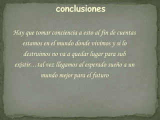 conclusiones 
Hay que tomar conciencia a esto al fin de cuentas 
estamos en el mundo donde vivimos y si lo 
destruimos no va a quedar lugar para sub 
existir…tal vez llegamos al esperado sueño a un 
mundo mejor para el futuro 
 