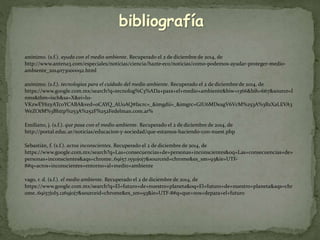 bibliografía 
anónimo. (s.f.). ayuda con el medio ambiente. Recuperado el 2 de diciembre de 2014, de 
http://www.antena3.com/especiales/noticias/ciencia/hazte-eco/noticias/como-podemos-ayudar-proteger-medio-ambiente_ 
2014073000092.html 
anónimo. (s.f.). tecnologías para el cuidado del medio ambiente. Recuperado el 2 de diciembre de 2014, de 
https://www.google.com.mx/search?q=tecnolog%C3%ADa+para+el+medio+ambiente&biw=1366&bih=667&source=l 
nms&tbm=isch&sa=X&ei=l11- 
VKzwEY6zyATc0YCABA&ved=0CAYQ_AUoAQ#facrc=_&imgdii=_&imgrc=GIU6MDeagV6VcM%253A%3BzXaLEVA3 
WeZOtM%3Bhttp%253A%252F%252Fedelman.com.ar% 
Emiliano, j. (s.f.). que pasa con el medio ambiente. Recuperado el 2 de diciembre de 2014, de 
http://portal.educ.ar/noticias/educacion-y-sociedad/que-estamos-haciendo-con-nuest.php 
Sebastián, f. (s.f.). actos inconscientes. Recuperado el 2 de diciembre de 2014, de 
https://www.google.com.mx/search?q=Las+consecuencias+de+personas+inconscientes&oq=Las+consecuencias+de+ 
personas+inconscientes&aqs=chrome..69i57.1550j0j7&sourceid=chrome&es_sm=93&ie=UTF- 
8#q=actos+inconscientes+entorno+al+medio+ambiente 
vago, r. d. (s.f.). el medio ambiente. Recuperado el 2 de diciembre de 2014, de 
https://www.google.com.mx/search?q=El+futuro+de+nuestro+planeta&oq=El+futuro+de+nuestro+planeta&aqs=chr 
ome..69i57j0l5.1269j0j7&sourceid=chrome&es_sm=93&ie=UTF-8#q=que+nos+depara+el+futuro 
