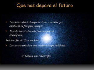Que nos depara el futuro 
• La tierra sufrirá el impacto de un asteroide que 
cambiará su faz para siempre. 
• Una de las estrella más famosas morirá 
(Betelguese) 
Inicia el fin del Sistema Solar 
• La tierra entrará en una violenta etapa volcánica. 
Y habrán mas catástrofes 
 