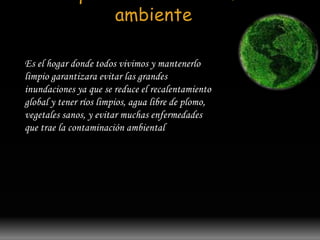 Para que sirve nuestro medio 
ambiente 
Es el hogar donde todos vivimos y mantenerlo 
limpio garantizara evitar las grandes 
inundaciones ya que se reduce el recalentamiento 
global y tener ríos limpios, agua libre de plomo, 
vegetales sanos, y evitar muchas enfermedades 
que trae la contaminación ambiental 
 