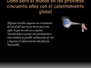 Como será el mundo en los próximos 
cincuenta años con el calentamiento 
global 
Algunos estudios auguran un crecimiento 
del nivel del mar en un metro para este 
siglo, lo que no solo va a suponer 
"inundaciones costeras casi permanentes", 
sino también la posible salinización de ríos 
y lagunas el calentamiento del planeta 
"inevitable". 
 