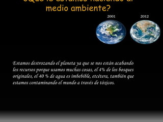 ¿Que le estamos haciendo al 
medio ambiente? 
Estamos destrozando el planeta ya que se nos están acabando 
los recursos porque usamos muchas cosas, el 4% de los bosques 
originales, el 40 % de agua es imbebible, etcétera, también que 
estamos contaminando el mundo a través de tóxicos. 
 