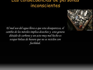 Las consecuencias de personas 
inconscientes 
El mal uso del agua lleva a que esta desaparezca, el 
cambio de los móviles implica desechos y esto genera 
dióxido de carbono y un acto muy mal hecho es 
ocupar bolsas de basura que no se reciclen con 
facilidad. 
 