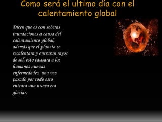 Como será el ultimo día con el 
calentamiento global 
Dicen que es con seberas 
inundaciones a causa del 
calentamiento global, 
además que el planeta se 
recalentara y entraran rayos 
de sol, esto causara a los 
humanos nuevas 
enfermedades, una vez 
pasado por todo esto 
entrara una nueva era 
glaciar. 
 