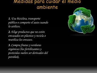 Medidas para cuidar el medio 
ambiente 
1. Usa bicicleta, transporte 
público o comparte el auto cuando 
lo utilices. 
2. Elige productos que no estén 
envasados en plástico y recicla o 
reutiliza los envases. 
3. Compra frutas y verduras 
orgánicas (los fertilizantes y 
pesticidas suelen ser derivados del 
petróleo). 
 