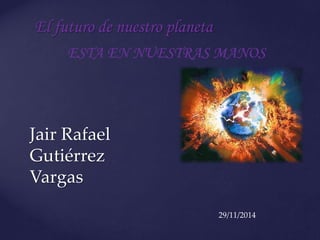 El futuro de nuestro planeta 
ESTA EN NUESTRAS MANOS 
Jair Rafael 
Gutiérrez 
Vargas 
29/11/2014 
 