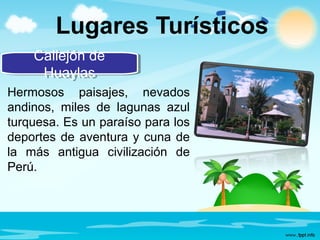 Lugares Turísticos
Callejón de
Huaylas
Callejón de
Huaylas
Hermosos paisajes, nevados
andinos, miles de lagunas azul
turquesa. Es un paraíso para los
deportes de aventura y cuna de
la más antigua civilización de
Perú.
 