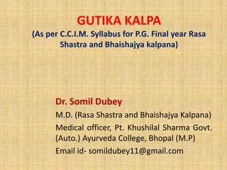 GUTIKA KALPA
(As per C.C.I.M. Syllabus for P.G. Final year Rasa
Shastra and Bhaishajya kalpana)
Dr. Somil Dubey
M.D. (Rasa Shastra and Bhaishajya Kalpana)
Medical officer, Pt. Khushilal Sharma Govt.
(Auto.) Ayurveda College, Bhopal (M.P)
Email id- somildubey11@gmail.com
 