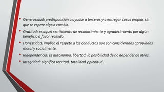 • Generosidad: predisposición a ayudar a terceros y a entregar cosas propias sin
que se espere algo a cambio.
• Gratitud: es aquel sentimiento de reconocimiento y agradecimiento por algún
beneficio o favor recibido.
• Honestidad: implica el respeto a las conductas que son consideradas apropiadas
moral y socialmente.
• Independencia: es autonomía, libertad, la posibilidad de no depender de otros.
• Integridad: significa rectitud, totalidad y plenitud.
 