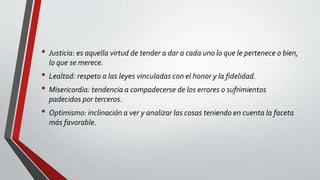 • Justicia: es aquella virtud de tender a dar a cada uno lo que le pertenece o bien,
lo que se merece.
• Lealtad: respeto a las leyes vinculadas con el honor y la fidelidad.
• Misericordia: tendencia a compadecerse de los errores o sufrimientos
padecidos por terceros.
• Optimismo: inclinación a ver y analizar las cosas teniendo en cuenta la faceta
más favorable.
 