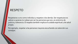 RESPETO
Respetarse a uno como individuo y respetar a los demás. Ser respetuoso es
valorar a quienes te rodean por ser las personas que son, es sinónimo de
justicia y tolerancia. El respeto también implica el cuidado espiritual y de salud
propia.
Por ejemplo, respetar a las personas mayores escuchando con atención sus
consejos.
 