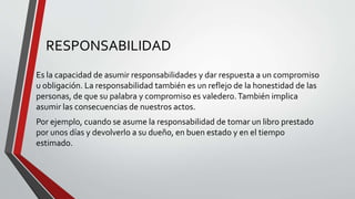 RESPONSABILIDAD
Es la capacidad de asumir responsabilidades y dar respuesta a un compromiso
u obligación. La responsabilidad también es un reflejo de la honestidad de las
personas, de que su palabra y compromiso es valedero.También implica
asumir las consecuencias de nuestros actos.
Por ejemplo, cuando se asume la responsabilidad de tomar un libro prestado
por unos días y devolverlo a su dueño, en buen estado y en el tiempo
estimado.
 
