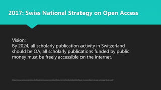 2017: Swiss National Strategy on Open Access
https://www.swissuniversities.ch/fileadmin/swissuniversities/Dokumente/Hochschulpolitik/Open_Access/Open_Access_strategy_final_e.pdf
Vision:
By 2024, all scholarly publication activity in Switzerland
should be OA, all scholarly publications funded by public
money must be freely accessible on the internet.
 