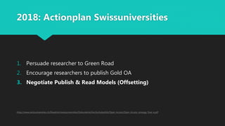 2018: Actionplan Swissuniversities
1. Persuade researcher to Green Road
2. Encourage researchers to publish Gold OA
3. Negotiate Publish & Read Models (Offsetting)
https://www.swissuniversities.ch/fileadmin/swissuniversities/Dokumente/Hochschulpolitik/Open_Access/Open_Access_strategy_final_e.pdf
 