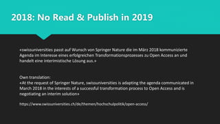 2018: No Read & Publish in 2019
«swissuniversities passt auf Wunsch von Springer Nature die im März 2018 kommunizierte
Agenda im Interesse eines erfolgreichen Transformationsprozesses zu Open Access an und
handelt eine interimistische Lösung aus.»
Own translation:
«At the request of Springer Nature, swissuniversities is adapting the agenda communicated in
March 2018 in the interests of a successful transformation process to Open Access and is
negotiating an interim solution»
https://www.swissuniversities.ch/de/themen/hochschulpolitik/open-access/
 