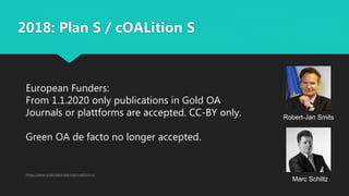 2018: Plan S / cOALition S
https://www.scienceeurope.org/coalition-s/
European Funders:
From 1.1.2020 only publications in Gold OA
Journals or plattforms are accepted. CC-BY only.
Green OA de facto no longer accepted.
Robert-Jan Smits
Marc Schiltz
 