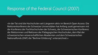 Response of the Federal Council (2007)
«In derTat sind die Hochschulen seit Längerem aktiv im Bereich Open Access: Die
Rektorenkonferenz der Schweizer Universitäten hat Anfang 2006 gemeinsam mit
der Konferenz der Fachhochschulen der Schweiz, der Schweizerischen Konferenz
der Rektorinnen und Rektoren der Pädagogischen Hochschulen, dem Rat der
schweizerischen wissenschaftlichen Akademien und dem Schweizerischen
Nationalfonds (SNF) die "Berliner Erklärung" unterzeichnet.»
https://www.parlament.ch/de/ratsbetrieb/suche-curia-vista/geschaeft?AffairId=20073340
 