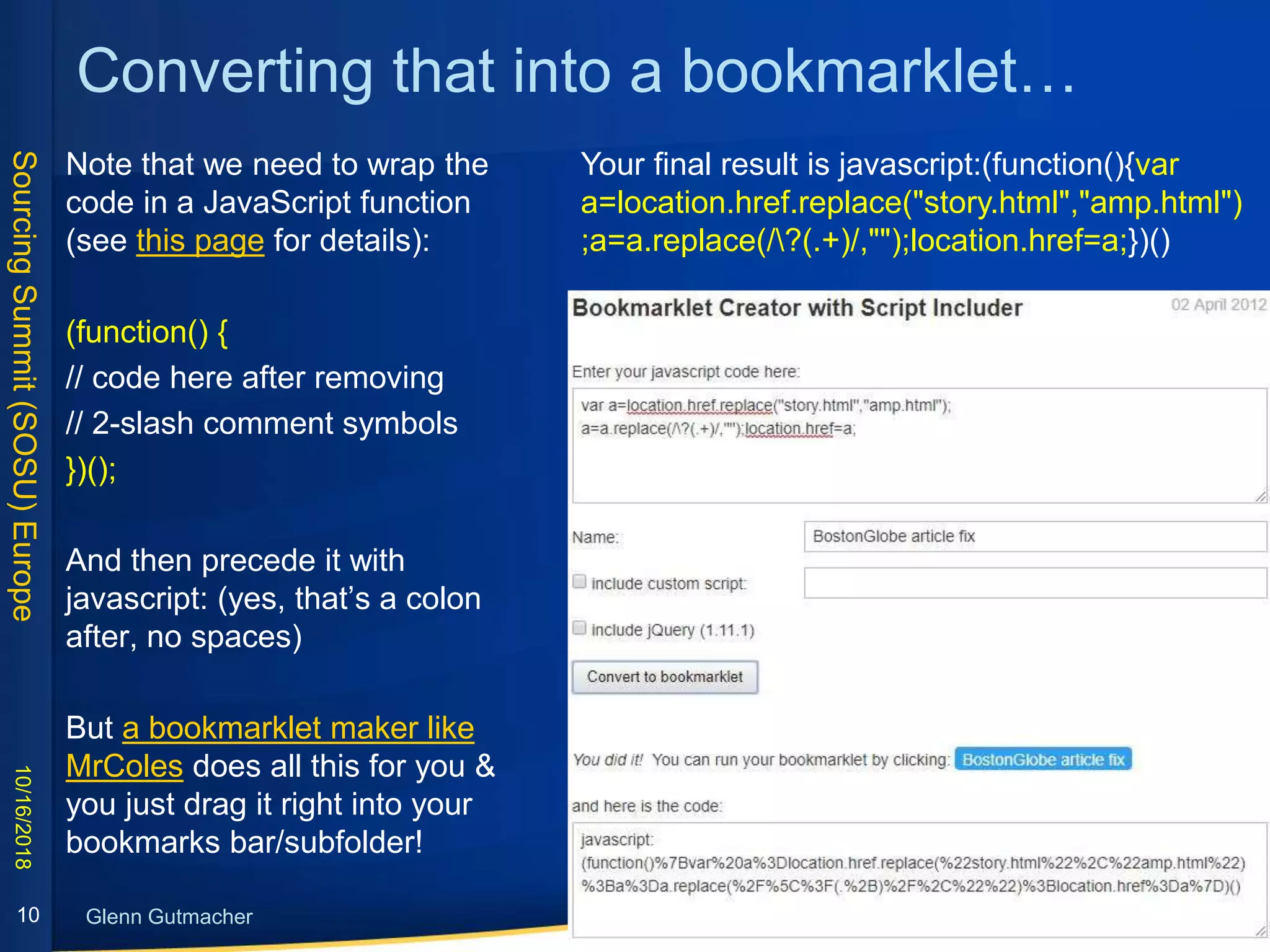 SourcingSummit(SOSU)Europe
Glenn Gutmacher
Converting that into a bookmarklet…
Note that we need to wrap the
code in a JavaScript function
(see this page for details):
(function() {
// code here after removing
// 2-slash comment symbols
})();
And then precede it with
javascript: (yes, that’s a colon
after, no spaces)
But a bookmarklet maker like
MrColes does all this for you &
you just drag it right into your
bookmarks bar/subfolder!
10/16/2018
10
Your final result is javascript:(function(){var
a=location.href.replace("story.html","amp.html")
;a=a.replace(/?(.+)/,"");location.href=a;})()
 