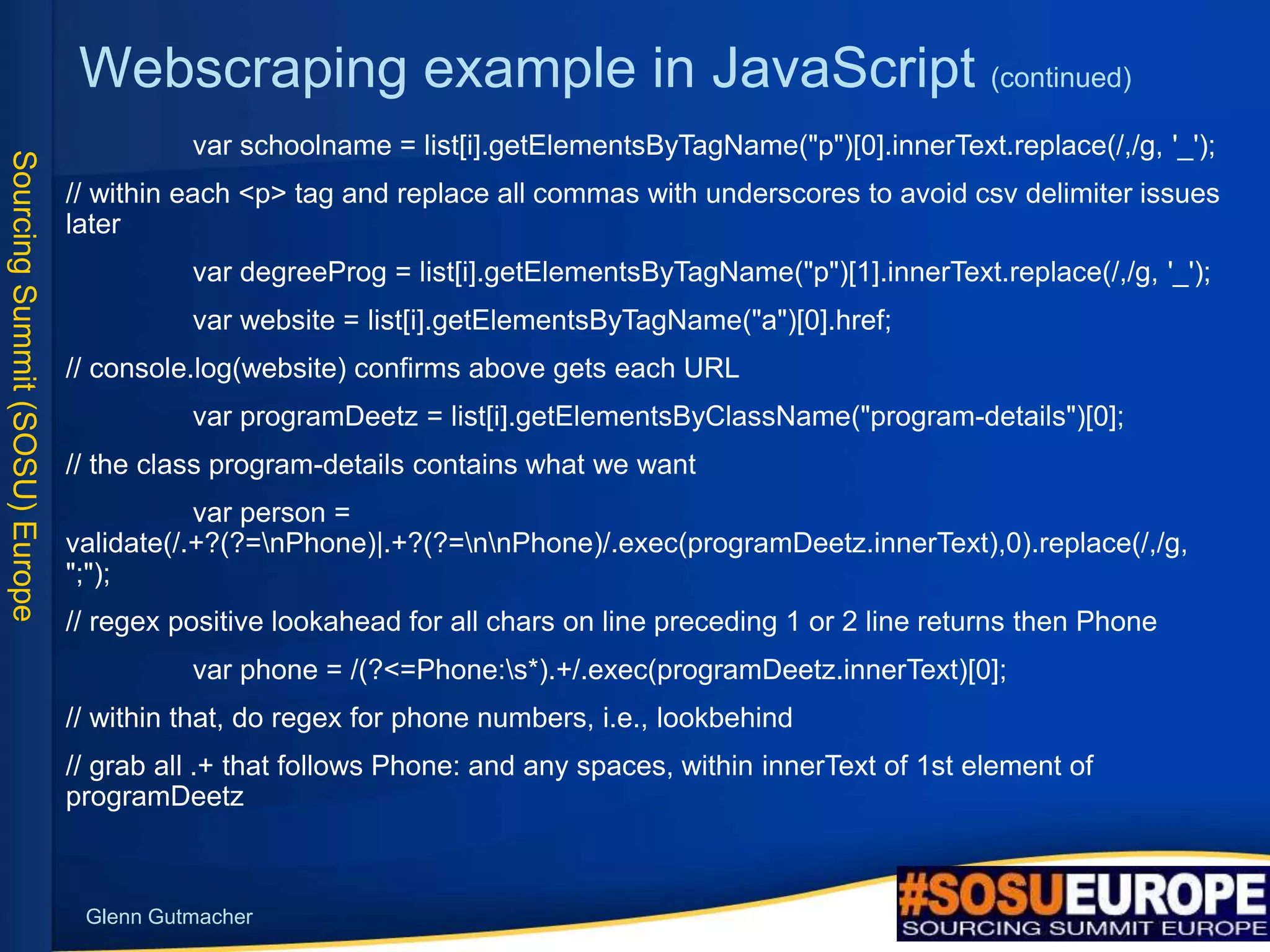 SourcingSummit(SOSU)Europe
Glenn Gutmacher
Webscraping example in JavaScript (continued)
var schoolname = list[i].getElementsByTagName("p")[0].innerText.replace(/,/g, '_');
// within each <p> tag and replace all commas with underscores to avoid csv delimiter issues
later
var degreeProg = list[i].getElementsByTagName("p")[1].innerText.replace(/,/g, '_');
var website = list[i].getElementsByTagName("a")[0].href;
// console.log(website) confirms above gets each URL
var programDeetz = list[i].getElementsByClassName("program-details")[0];
// the class program-details contains what we want
var person =
validate(/.+?(?=nPhone)|.+?(?=nnPhone)/.exec(programDeetz.innerText),0).replace(/,/g,
";");
// regex positive lookahead for all chars on line preceding 1 or 2 line returns then Phone
var phone = /(?<=Phone:s*).+/.exec(programDeetz.innerText)[0];
// within that, do regex for phone numbers, i.e., lookbehind
// grab all .+ that follows Phone: and any spaces, within innerText of 1st element of
programDeetz
 