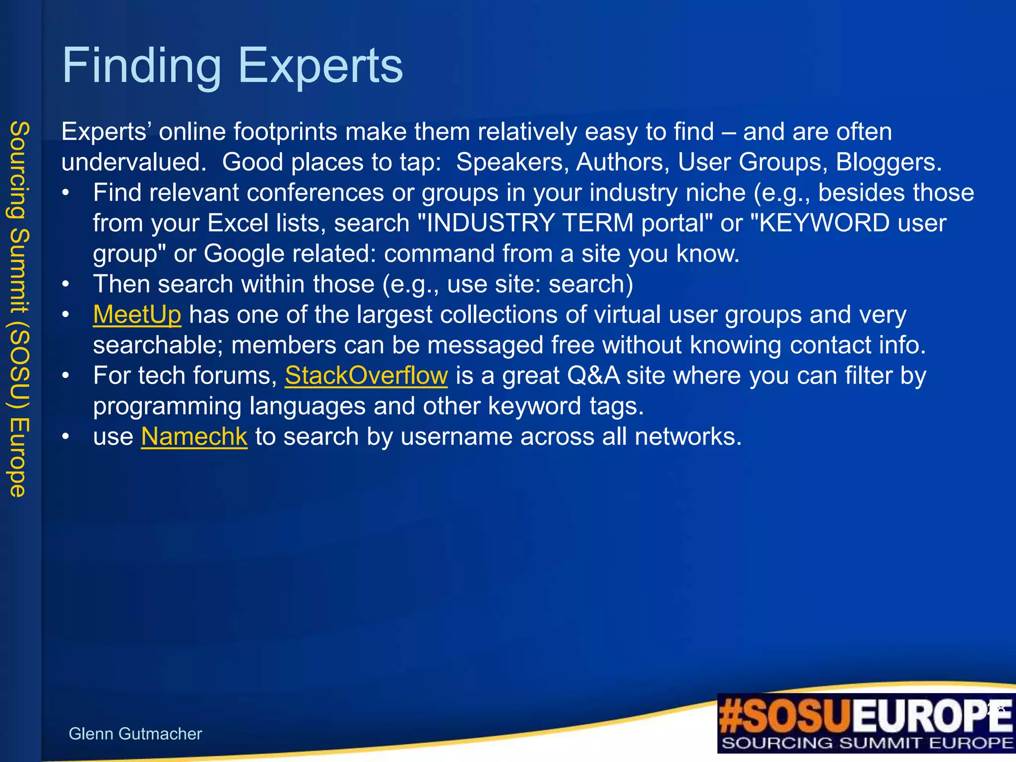 SourcingSummit(SOSU)Europe
Glenn Gutmacher
28
Finding Experts
Experts’ online footprints make them relatively easy to find – and are often
undervalued. Good places to tap: Speakers, Authors, User Groups, Bloggers.
• Find relevant conferences or groups in your industry niche (e.g., besides those
from your Excel lists, search "INDUSTRY TERM portal" or "KEYWORD user
group" or Google related: command from a site you know.
• Then search within those (e.g., use site: search)
• MeetUp has one of the largest collections of virtual user groups and very
searchable; members can be messaged free without knowing contact info.
• For tech forums, StackOverflow is a great Q&A site where you can filter by
programming languages and other keyword tags.
• use Namechk to search by username across all networks.
 