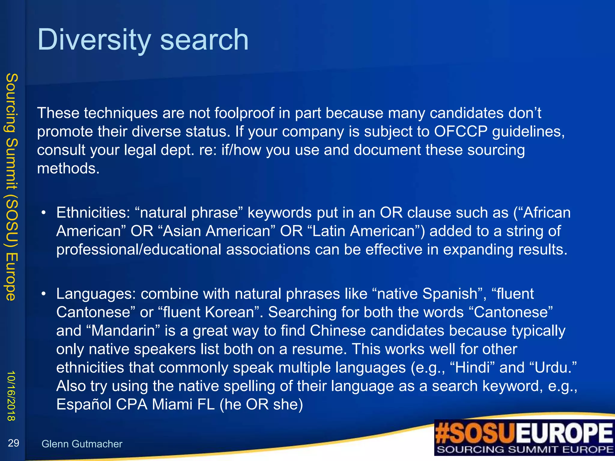 SourcingSummit(SOSU)Europe
Glenn Gutmacher
Diversity search
These techniques are not foolproof in part because many candidates don’t
promote their diverse status. If your company is subject to OFCCP guidelines,
consult your legal dept. re: if/how you use and document these sourcing
methods.
• Ethnicities: “natural phrase” keywords put in an OR clause such as (“African
American” OR “Asian American” OR “Latin American”) added to a string of
professional/educational associations can be effective in expanding results.
• Languages: combine with natural phrases like “native Spanish”, “fluent
Cantonese” or “fluent Korean”. Searching for both the words “Cantonese”
and “Mandarin” is a great way to find Chinese candidates because typically
only native speakers list both on a resume. This works well for other
ethnicities that commonly speak multiple languages (e.g., “Hindi” and “Urdu.”
Also try using the native spelling of their language as a search keyword, e.g.,
Español CPA Miami FL (he OR she)
10/16/2018
29
 