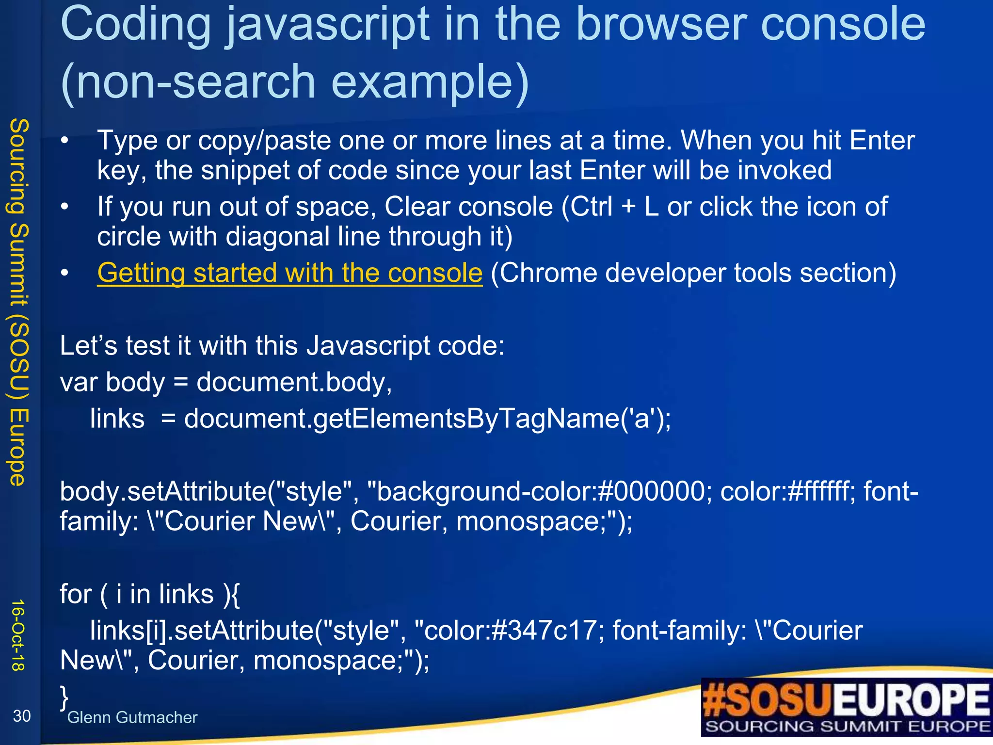 SourcingSummit(SOSU)Europe
Glenn Gutmacher
Coding javascript in the browser console
(non-search example)
• Type or copy/paste one or more lines at a time. When you hit Enter
key, the snippet of code since your last Enter will be invoked
• If you run out of space, Clear console (Ctrl + L or click the icon of
circle with diagonal line through it)
• Getting started with the console (Chrome developer tools section)
Let’s test it with this Javascript code:
var body = document.body,
links = document.getElementsByTagName('a');
body.setAttribute("style", "background-color:#000000; color:#ffffff; font-
family: "Courier New", Courier, monospace;");
for ( i in links ){
links[i].setAttribute("style", "color:#347c17; font-family: "Courier
New", Courier, monospace;");
}
16-Oct-18
30
 