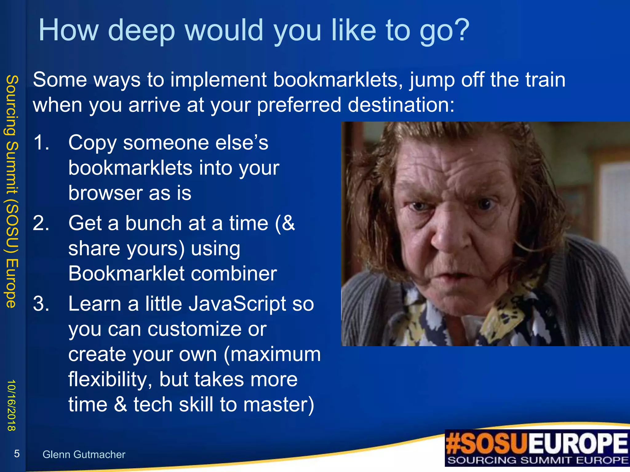 SourcingSummit(SOSU)Europe
Glenn Gutmacher
How deep would you like to go?
Some ways to implement bookmarklets, jump off the train
when you arrive at your preferred destination:
10/16/2018
5
1. Copy someone else’s
bookmarklets into your
browser as is
2. Get a bunch at a time (&
share yours) using
Bookmarklet combiner
3. Learn a little JavaScript so
you can customize or
create your own (maximum
flexibility, but takes more
time & tech skill to master)
 