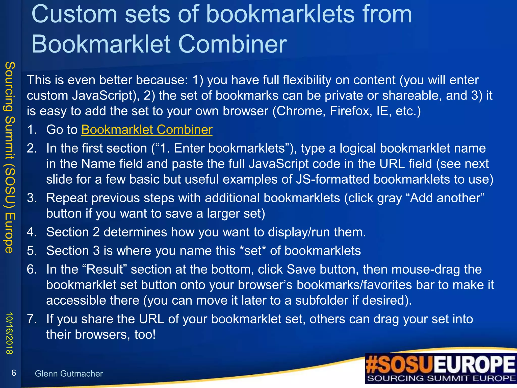 SourcingSummit(SOSU)Europe
Glenn Gutmacher
Custom sets of bookmarklets from
Bookmarklet Combiner
This is even better because: 1) you have full flexibility on content (you will enter
custom JavaScript), 2) the set of bookmarks can be private or shareable, and 3) it
is easy to add the set to your own browser (Chrome, Firefox, IE, etc.)
1. Go to Bookmarklet Combiner
2. In the first section (“1. Enter bookmarklets”), type a logical bookmarklet name
in the Name field and paste the full JavaScript code in the URL field (see next
slide for a few basic but useful examples of JS-formatted bookmarklets to use)
3. Repeat previous steps with additional bookmarklets (click gray “Add another”
button if you want to save a larger set)
4. Section 2 determines how you want to display/run them.
5. Section 3 is where you name this *set* of bookmarklets
6. In the “Result” section at the bottom, click Save button, then mouse-drag the
bookmarklet set button onto your browser’s bookmarks/favorites bar to make it
accessible there (you can move it later to a subfolder if desired).
7. If you share the URL of your bookmarklet set, others can drag your set into
their browsers, too!
10/16/2018
6
 