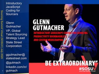 SourcingSummitVirtual(SOSUV)July2020
Introductory
JavaScript
Coding for
Sourcers
Glenn
Gutmacher
VP, Global
Talent Sourcing
Strategy Lead
State Street
Corporation
ggutmacher@
statestreet.com
@gutmach
linkedin.com/in/
gutmach1
 