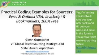 Practical Coding Examples for Sourcers:
Excel & Outlook VBA, JavaScript &
Bookmarklets, 100% Free
Glenn Gutmacher
VP Global Talent Sourcing Strategy Lead
State Street Corporation
www.linkedin.com/in/gutmach
First initial Last name at statestreet dot com
Yes, I’m getting
you involved:
take out your
notebooks and
fill out your
name and email
in this form so
you receive what
we’re outputting
today:
http://bit.ly/ggsc
123
 