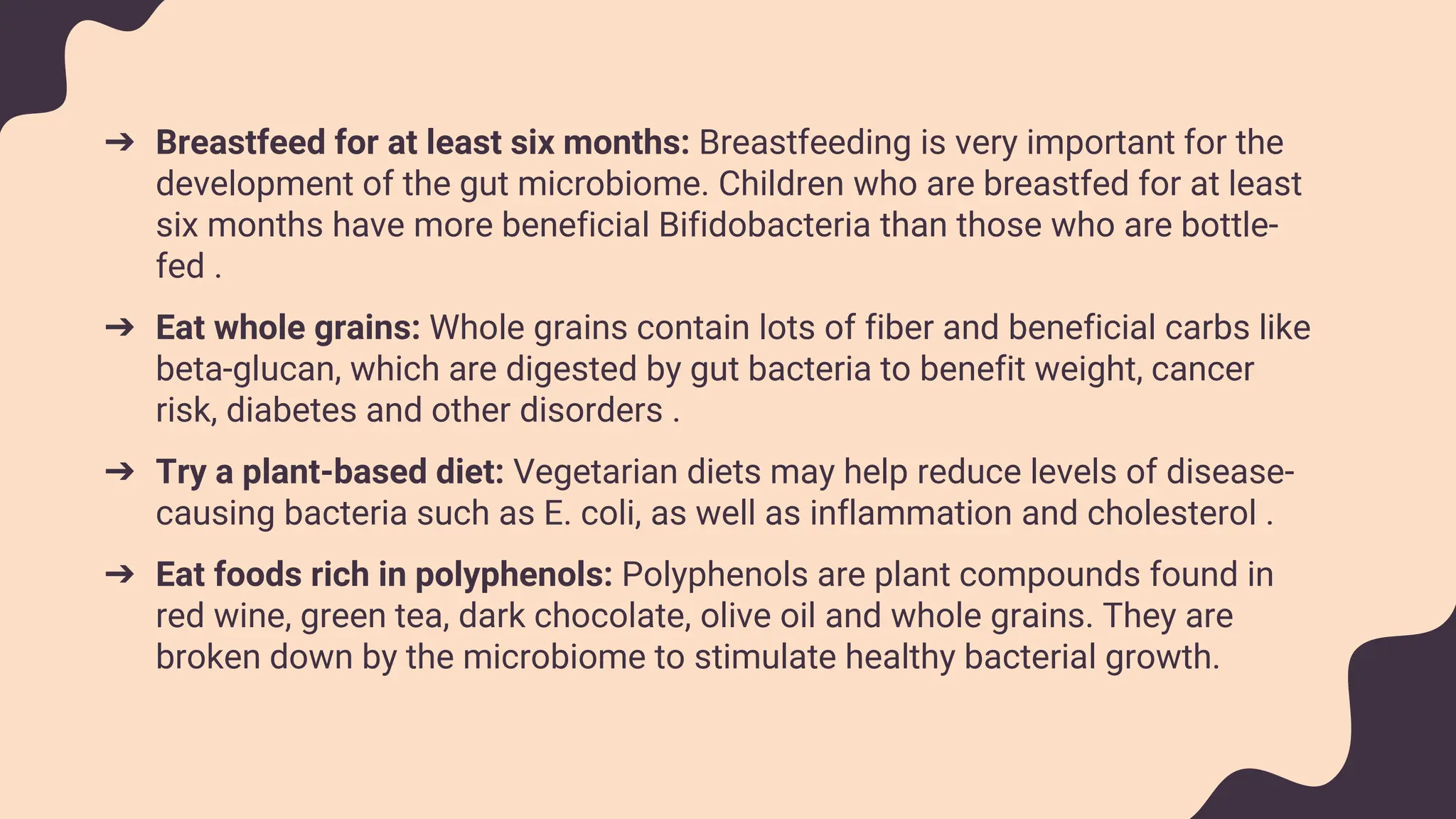 ➔ Breastfeed for at least six months: Breastfeeding is very important for the
development of the gut microbiome. Children who are breastfed for at least
six months have more beneficial Bifidobacteria than those who are bottle-
fed .
➔ Eat whole grains: Whole grains contain lots of fiber and beneficial carbs like
beta-glucan, which are digested by gut bacteria to benefit weight, cancer
risk, diabetes and other disorders .
➔ Try a plant-based diet: Vegetarian diets may help reduce levels of disease-
causing bacteria such as E. coli, as well as inflammation and cholesterol .
➔ Eat foods rich in polyphenols: Polyphenols are plant compounds found in
red wine, green tea, dark chocolate, olive oil and whole grains. They are
broken down by the microbiome to stimulate healthy bacterial growth.
 