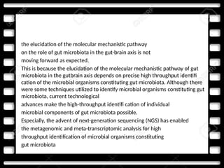 • the elucidation of the molecular mechanistic pathway
• on the role of gut microbiota in the gut-brain axis is not
• moving forward as expected.
• This is because the elucidation of the molecular mechanistic pathway of gut
microbiota in the gutbrain axis depends on precise high throughput identifi
cation of the microbial organisms constituting gut microbiota. Although there
were some techniques utilized to identify microbial organisms constituting gut
microbiota, current technological
• advances make the high-throughput identifi cation of individual
• microbial components of gut microbiota possible.
• Especially, the advent of next-generation sequencing (NGS) has enabled
• the metagenomic and meta-transcriptomic analysis for high
• throughput identification of microbial organisms constituting
• gut microbiota
 