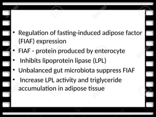 • Regulation of fasting-induced adipose factor
(FIAF) expression
• FIAF - protein produced by enterocyte
• Inhibits lipoprotein lipase (LPL)
• Unbalanced gut microbiota suppress FIAF
• Increase LPL activity and triglyceride
accumulation in adipose tissue
 