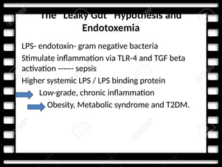 The “Leaky Gut” Hypothesis and
Endotoxemia
• LPS- endotoxin- gram negative bacteria
• Stimulate inflammation via TLR-4 and TGF beta
activation ------ sepsis
• Higher systemic LPS / LPS binding protein
• Low-grade, chronic inflammation
• Obesity, Metabolic syndrome and T2DM.
 