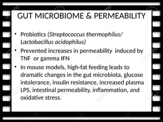GUT MICROBIOME & PERMEABILITY
• Probiotics (Streptococcus thermophilus/
Lactobacillus acidophilus)
• Prevented increases in permeability induced by
TNF or gamma IFN
• In mouse models, high-fat feeding leads to
dramatic changes in the gut microbiota, glucose
intolerance, insulin resistance, increased plasma
LPS, intestinal permeability, inflammation, and
oxidative stress.
 