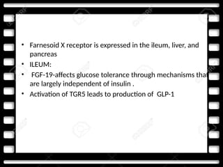 • Farnesoid X receptor is expressed in the ileum, liver, and
pancreas
• ILEUM:
• FGF-19-affects glucose tolerance through mechanisms that
are largely independent of insulin .
• Activation of TGR5 leads to production of GLP-1
 