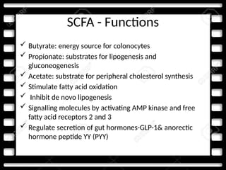 SCFA - Functions
 Butyrate: energy source for colonocytes
 Propionate: substrates for lipogenesis and
gluconeogenesis
 Acetate: substrate for peripheral cholesterol synthesis
 Stimulate fatty acid oxidation
 Inhibit de novo lipogenesis
 Signalling molecules by activating AMP kinase and free
fatty acid receptors 2 and 3
 Regulate secretion of gut hormones-GLP-1& anorectic
hormone peptide YY (PYY)
 