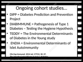 Ongoing cohort studies…
• DiPP = Diabetes Prediction and Prevention
Project
• DIABIMMUNE = Pathogenesis of Type 1
Diabetes – Testing the Hygiene Hypothesis
• TEDDY = The Environmental Determinants
of Diabetes in the Young study
• ENDIA = Environmental Determinants of
Islet Autoimmunity
Clin Exp Immunol. 2014 Jul; 177(1): 30–37.
The intestinal microbiome in type 1 diabetes
J L Dunne et al.
 