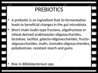 PREBIOTICS
• A prebiotic is an ingredient that its fermentation
leads to beneficial changes in the gut microbiota
• Short chain inulin-type fructans, oligofructose or
wheat-derived arabinoxylan oligosaccharides,
lactulose, lactitol, galacto-oligosaccharides, fructo-
oligosaccharides, inulin, isomalto-oligosaccharides,
polydextrose, resistant starch and gums
• Rise in Bifidobacterium spp.
 