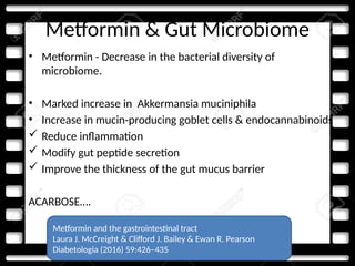 Metformin & Gut Microbiome
• Metformin - Decrease in the bacterial diversity of
microbiome.
• Marked increase in Akkermansia muciniphila
• Increase in mucin-producing goblet cells & endocannabinoids
 Reduce inflammation
 Modify gut peptide secretion
 Improve the thickness of the gut mucus barrier
ACARBOSE….
Metformin and the gastrointestinal tract
Laura J. McCreight & Clifford J. Bailey & Ewan R. Pearson
Diabetologia (2016) 59:426–435
 