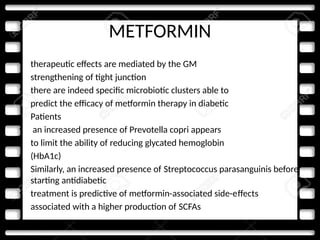METFORMIN
• therapeutic effects are mediated by the GM
• strengthening of tight junction
• there are indeed specific microbiotic clusters able to
• predict the efficacy of metformin therapy in diabetic
• Patients
• an increased presence of Prevotella copri appears
• to limit the ability of reducing glycated hemoglobin
• (HbA1c)
• Similarly, an increased presence of Streptococcus parasanguinis before
starting antidiabetic
• treatment is predictive of metformin-associated side-effects
• associated with a higher production of SCFAs
 