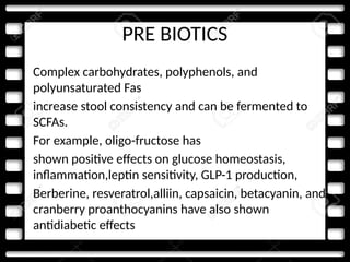 PRE BIOTICS
• Complex carbohydrates, polyphenols, and
polyunsaturated Fas
• increase stool consistency and can be fermented to
SCFAs.
• For example, oligo-fructose has
• shown positive effects on glucose homeostasis,
inflammation,leptin sensitivity, GLP-1 production,
• Berberine, resveratrol,alliin, capsaicin, betacyanin, and
cranberry proanthocyanins have also shown
antidiabetic effects
 