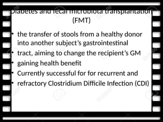 Diabetes and fecal microbiota transplantation
(FMT)
• the transfer of stools from a healthy donor
into another subject’s gastrointestinal
• tract, aiming to change the recipient’s GM
• gaining health benefit
• Currently successful for for recurrent and
• refractory Clostridium Difficile Infection (CDI)
 