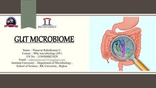 GUT MICROBIOME
Name – Nimavat Rahulkumar C.
Course – MSc microbiology (SY)
EN.No – 21SOSMB21028
Email – rahulnimavat2311@gmail.com
Institute/University – Department of Microbiology ,
School of Science , RK University , Rajkot.
 