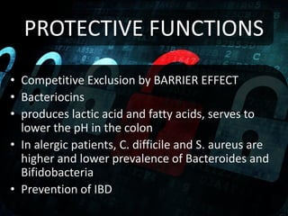 PROTECTIVE FUNCTIONS
• Competitive Exclusion by BARRIER EFFECT
• Bacteriocins
• produces lactic acid and fatty acids, serves to
lower the pH in the colon
• In alergic patients, C. difficile and S. aureus are
higher and lower prevalence of Bacteroides and
Bifidobacteria
• Prevention of IBD
 
