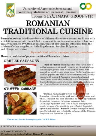 ROMANIAN
TRADITIONAL CUISINE
Romanian cuisine is a diverse blend of different dishes from several traditions with
which it has come into contact, but it also maintains its own character. It has been
greatly influenced by Ottoman cuisine, while it also includes influences from the
cuisines of other neighbours, including German, Serbian, Bulgarian,
and Hungarian cuisine.
University of Agronomic Sciences and
Veterinary Medicine of Bucharest, Romania
Tobias GUȘĂ, IMAPA, GROUP 8115
“Mici” or “mititei” meaning “little ones” are a kind of
grilled sausages that usually come in a cylindrical shape,
consisting of ground beef, which is often mixed with
ground pork and ground sheep meat. Garlic, black pepper
and hot paprika are used to flavor this tasty food, usually
served with mustard. According to an urban legend,
“mici” were invented at Iordachi’s Inn in Bucharest, well
known for its sausages, when, one night, the kitchen ran
out of animal intestines used to press sausage meat into.
”Sarmale cu mamaliga” is very representative of
Romanian cuisine for using pork and cereals like corn and
wheat. This dish has been present at all the religious feasts
throughout the country’s history to present date.
“Mamaliga” (polenta), used to be a staple amongst poor
people, because of its simplicity and reflected Romania’s
agricultural identity. “Sarmale” (stuffed cabbage) is based
on a Turkish dish and reflects the influence of the Ottoman
Empire on the Romanian culture.
STUFFED CABBAGE
GRILLED SAUSAGES
Keywords: food, cuisine, sausages, cabbage, sweetbread
REFERENCES: http://onejive.com/28-romanian-foods-the-whole-world-should-know/
ACKNOWLEDGEMENTS
Coordonating techer: Mihai Daniel Frumușelu
Here are two kinds of popular traditional Romanian cuisine:
“First we eat, then we do everything else.” -M.F.K. Fisher
 