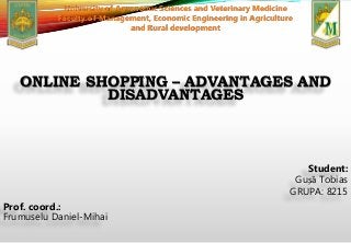 ONLINE SHOPPING – ADVANTAGES AND
DISADVANTAGES
Student:
Gușă Tobias
GRUPA: 8215
Prof. coord.:
Frumuselu Daniel-Mihai
University of Agronomic Sciences and Veterinary Medicine
Faculty of Management, Economic Engineering in Agriculture
and Rural development
 